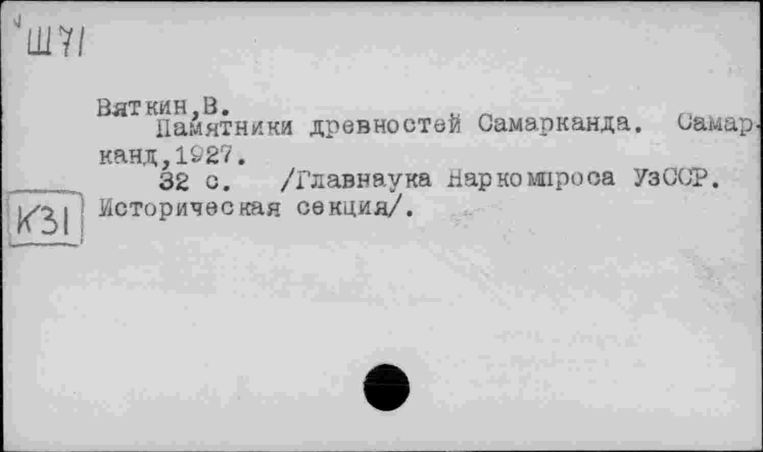 ﻿"Ш7/
Вяткин,В.	и _
Памятники древностей Самарканда. Самар канд,1927.
32 с. /Главнаука Нар ко миро оа УзССР.
|^|] Историческая секция/.
. _ і